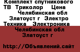 Комплект спутникового ТВ “Триколор“ › Цена ­ 4 500 - Челябинская обл., Златоуст г. Электро-Техника » Электроника   . Челябинская обл.,Златоуст г.